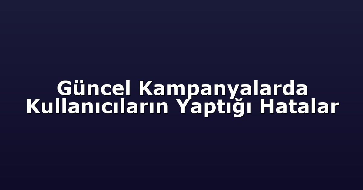 Güncel Kampanyalarda Kullanıcıların Yaptığı Hatalar