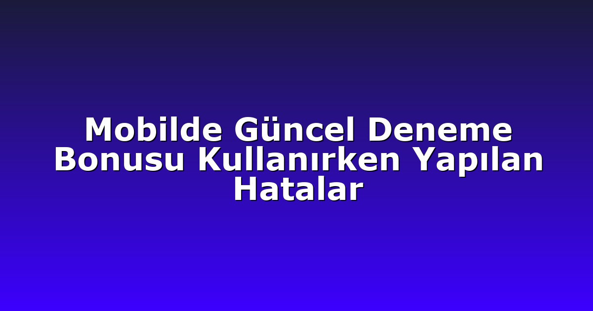 Mobilde Güncel Deneme Bonusu Kullanırken Yapılan Hatalar